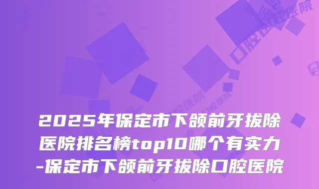 2025年保定市下颌前牙拔除医院排名榜top10哪个有实力-保定市下颌前牙拔除口腔医院