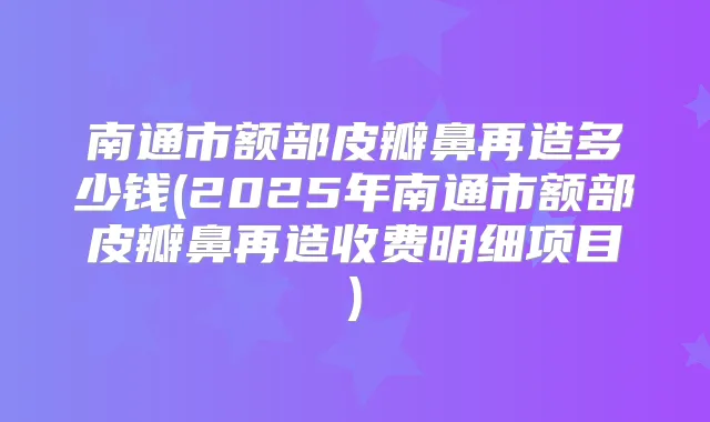 南通市额部皮瓣鼻再造多少钱(2025年南通市额部皮瓣鼻再造收费明细项目)