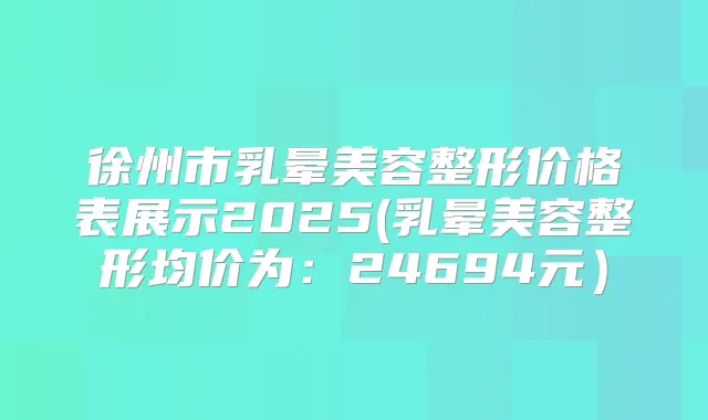徐州市乳晕美容整形价格表展示2025(乳晕美容整形均价为：24694元）