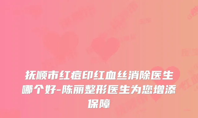 抚顺市红痘印红血丝消除医生哪个好-陈丽整形医生为您增添保障