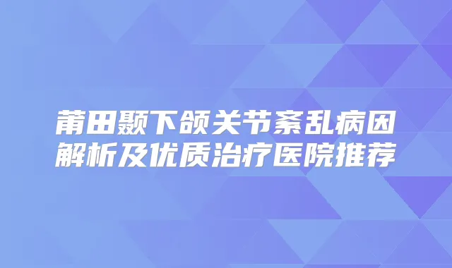 莆田颞下颌关节紊乱病因解析及优质医院推荐