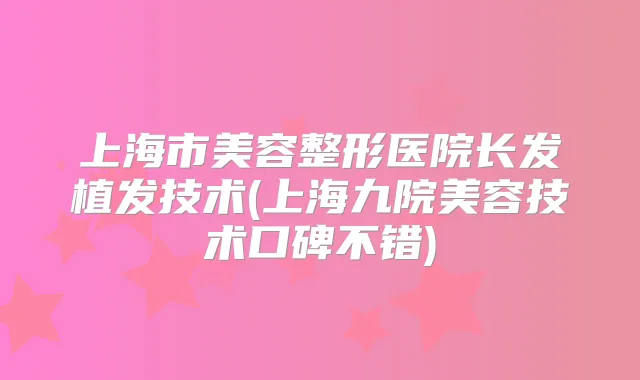 上海市美容整形医院长发植发技术(上海九院美容技术口碑不错)