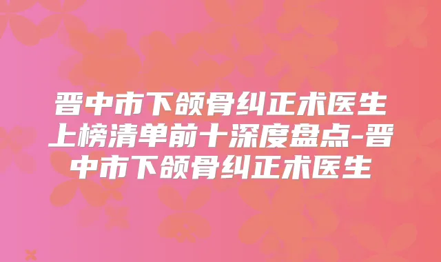 晋中市下颌骨纠正术医生上榜清单前十深度盘点-晋中市下颌骨纠正术医生