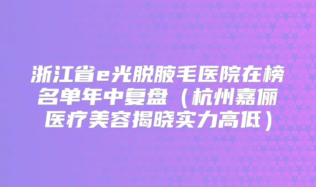 浙江省e光脱腋毛医院在榜名单年中复盘（杭州嘉俪医疗美容揭晓实力高低）