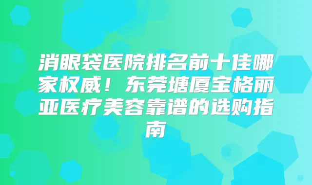 消眼袋医院排名前十佳哪家！东莞塘厦宝格丽亚医疗美容靠谱的选购指南