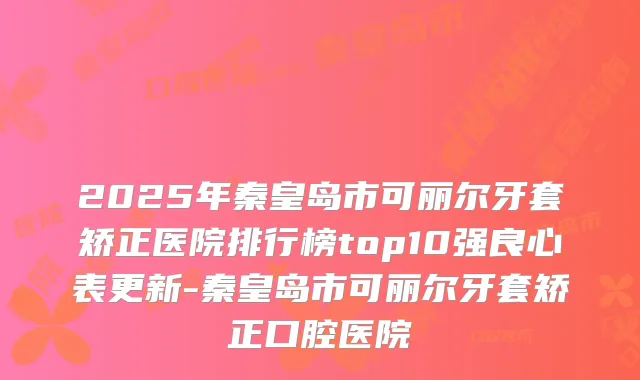 2025年秦皇岛市可丽尔牙套矫正医院排行榜top10强良心表更新-秦皇岛市可丽尔牙套矫正口腔医院