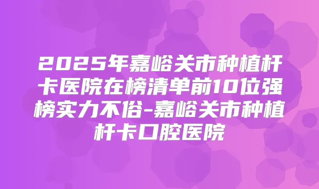 2025年嘉峪关市种植杆卡医院在榜清单前10位强榜实力不俗-嘉峪关市种植杆卡口腔医院