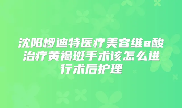 沈阳椤迪特医疗美容维a酸黄褐斑手术该怎么进行术后护理