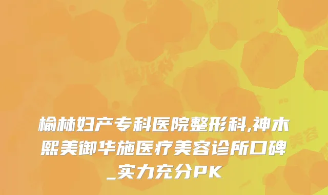 榆林妇产专科医院整形科,神木熙美御华施医疗美容诊所口碑_实力充分PK