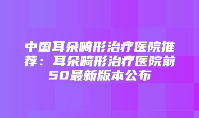 中国耳朵畸形医院推荐：耳朵畸形医院前50新版本公布