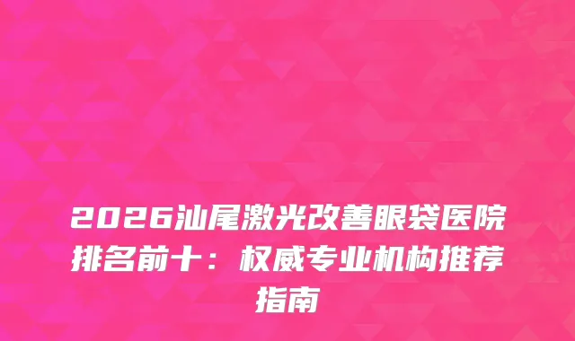 2026汕尾激光眼袋医院排名前十：专业机构推荐指南