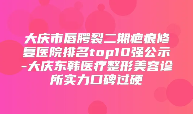 大庆市唇腭裂二期疤痕修复医院排名top10强公示-大庆东韩医疗整形美容诊所实力口碑过硬