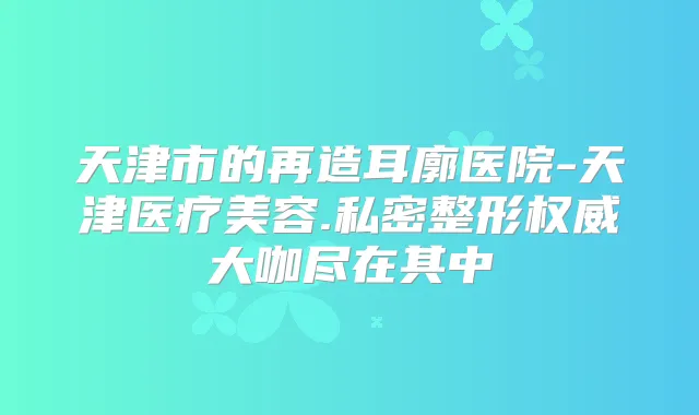 天津市的再造耳廓医院-天津医疗美容.私密整形大咖尽在其中