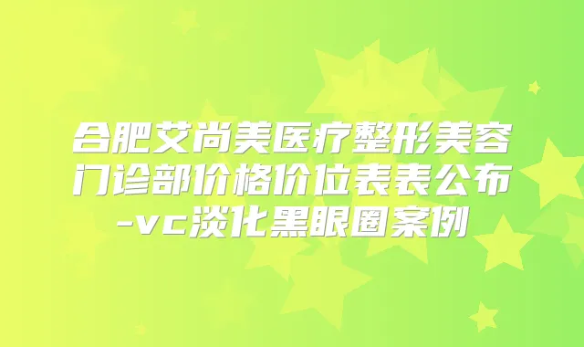合肥艾尚美医疗整形美容门诊部价格价位表表公布-vc淡化黑眼圈案例