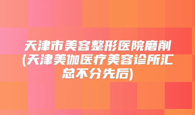 天津市美容整形医院磨削(天津美伽医疗美容诊所汇总不分先后)