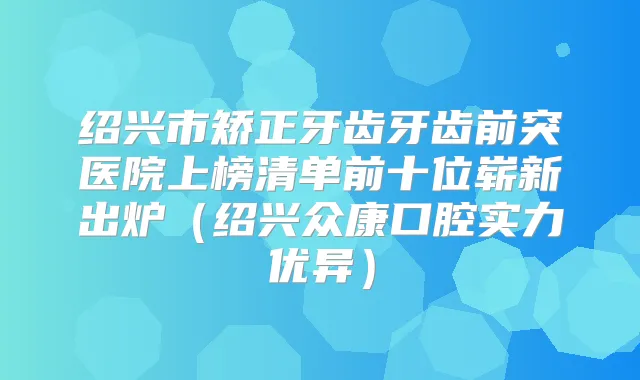 绍兴市矫正牙齿牙齿前突医院上榜清单前十位崭新出炉（绍兴众康口腔实力优异）