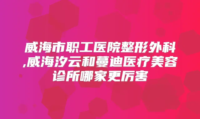 威海市职工医院整形外科,威海汐云和蔓迪医疗美容诊所哪家更厉害