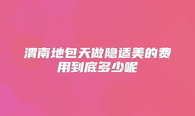 渭南地包天做隐适美的费用到底多少呢