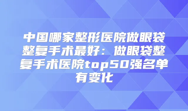 中国哪家整形医院做眼袋整复手术好:做眼袋整复手术医院top50强名单有变化