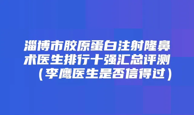 淄博市胶原蛋白注射隆鼻术医生排行十强汇总评测（李鹰医生是否信得过）