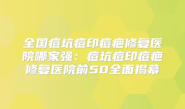 全国痘坑痘印痘疤修复医院哪家强：痘坑痘印痘疤修复医院前50全面揭幕