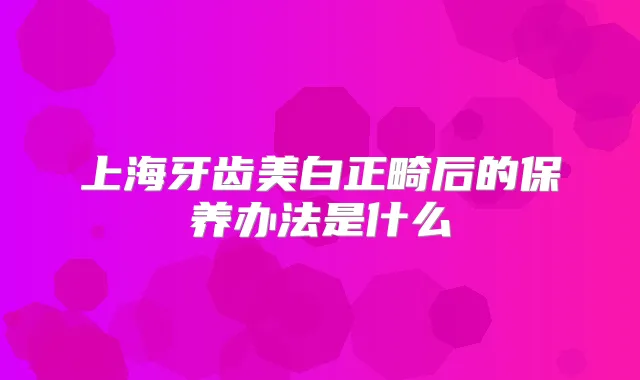 上海牙齿美白正畸后的保养办法是什么