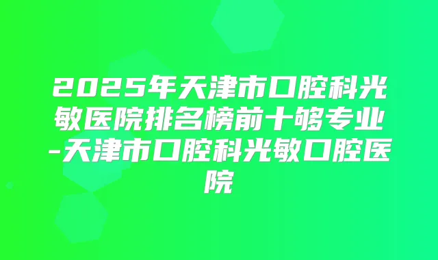 2025年天津市口腔科光敏医院排名榜前十够专业-天津市口腔科光敏口腔医院