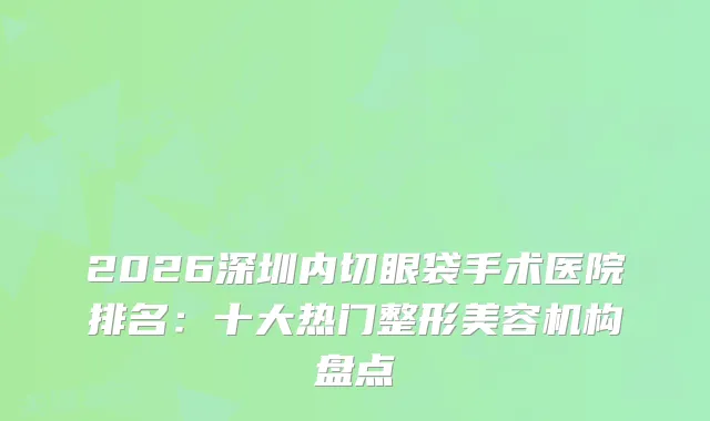 2026深圳内切眼袋手术医院排名：十大热门整形美容机构盘点