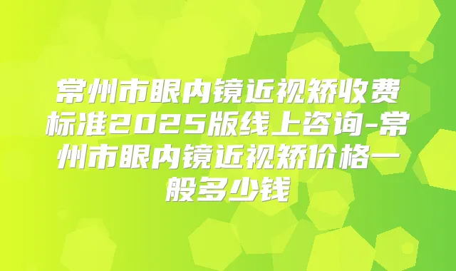 常州市眼内镜近视矫收费标准2025版线上咨询-常州市眼内镜近视矫价格一般多少钱