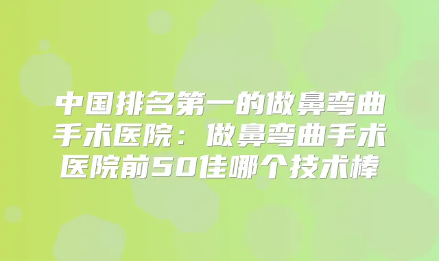 中国的做鼻弯曲手术医院：做鼻弯曲手术医院前50佳哪个技术棒