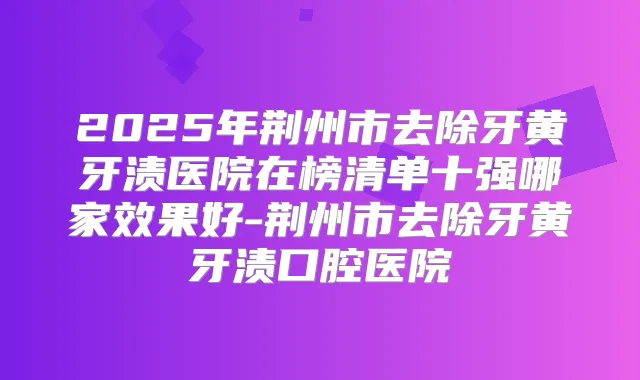 2025年荆州市去除牙黄牙渍医院在榜清单十强哪家效果好-荆州市去除牙黄牙渍口腔医院