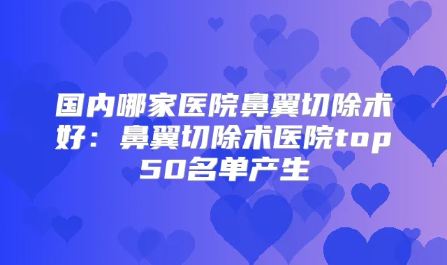 国内哪家医院鼻翼切除术好：鼻翼切除术医院top50名单产生