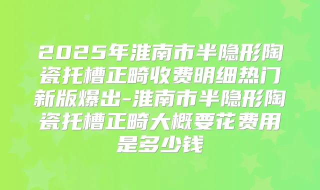 2025年淮南市半隐形陶瓷托槽正畸收费明细热门新版爆出-淮南市半隐形陶瓷托槽正畸大概要花费用是多少钱