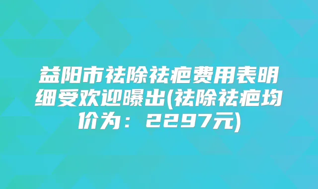益阳市祛除祛疤费用表明细受欢迎曝出(祛除祛疤均价为：2297元)
