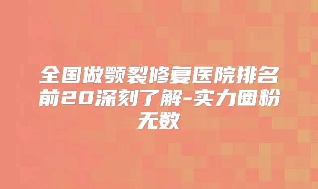 全国做颚裂修复医院排名前20深刻了解-实力圈粉无数