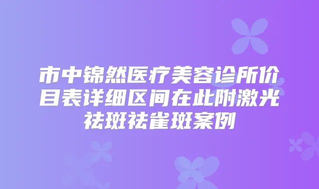 市中锦然医疗美容诊所价目表详细区间在此附激光祛斑祛雀斑案例