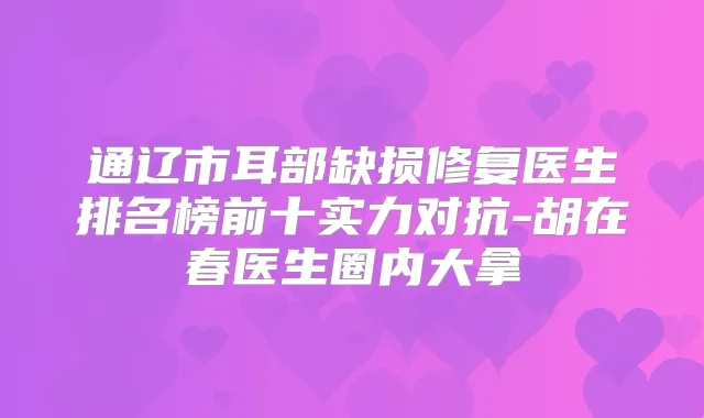 通辽市耳部缺损修复医生排名榜前十实力对抗-胡在春医生圈内大拿