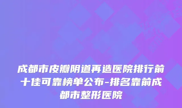 成都市皮瓣阴道再造医院排行前十佳可靠榜单公布-排名靠前成都市整形医院