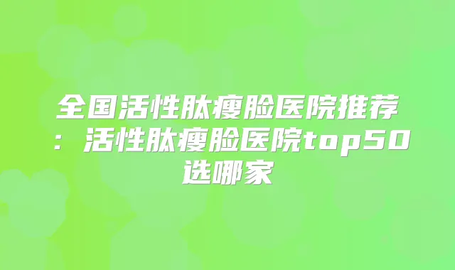 全国活性肽瘦脸医院推荐:活性肽瘦脸医院top50选哪家