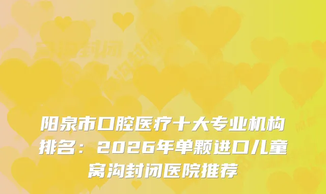 阳泉市口腔医疗十大专业机构排名：2026年单颗进口儿童窝沟封闭医院推荐