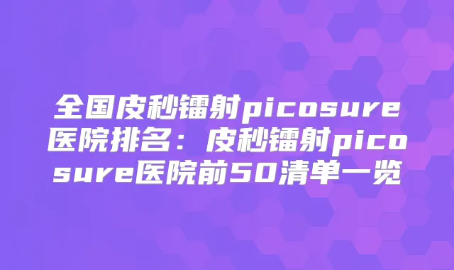 全国皮秒镭射picosure医院排名：皮秒镭射picosure医院前50清单一览