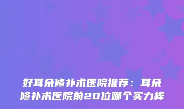 好耳朵修补术医院推荐：耳朵修补术医院前20位哪个实力棒
