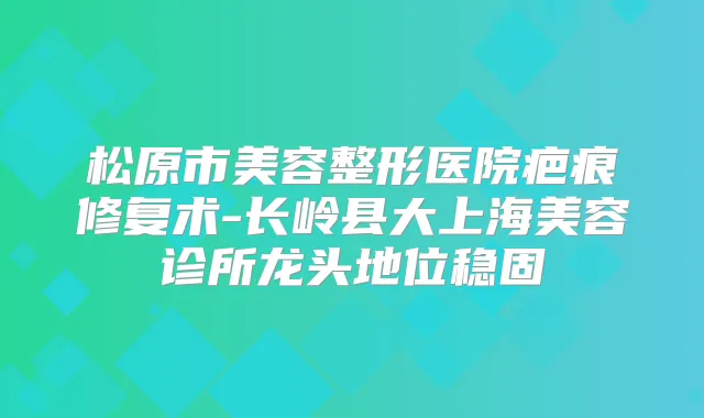 松原市美容整形医院疤痕修复术-长岭县大上海美容诊所龙头地位稳固