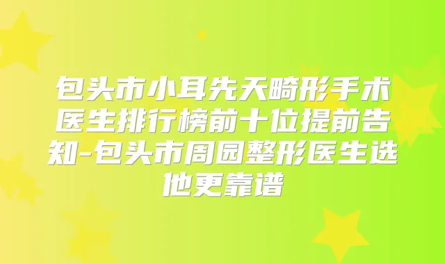 包头市小耳先天畸形手术医生排行榜前十位提前告知-包头市周园整形医生选他更靠谱