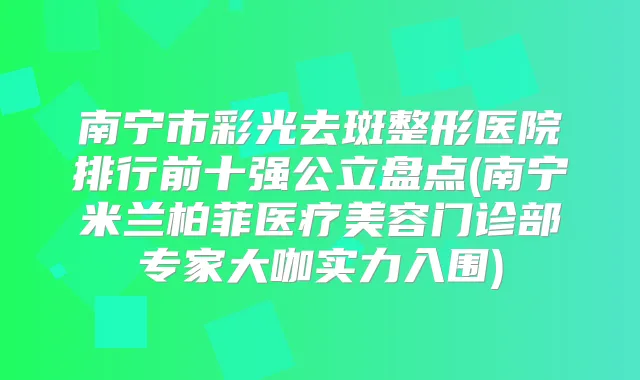 南宁市彩光去斑整形医院排行前十强公立盘点(南宁米兰柏菲医疗美容门诊部专家大咖实力入围)