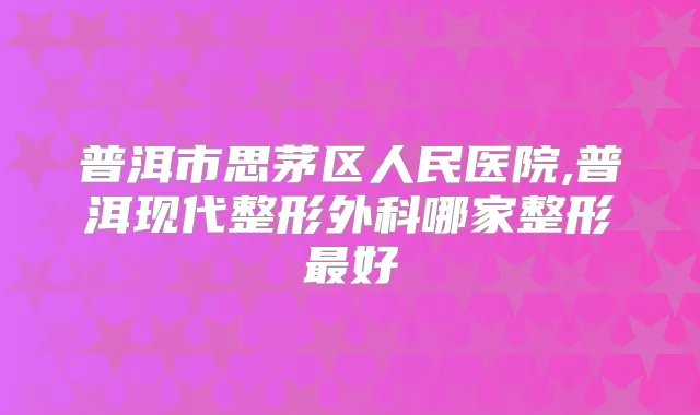 普洱市思茅区人民医院,普洱现代整形外科哪家整形好
