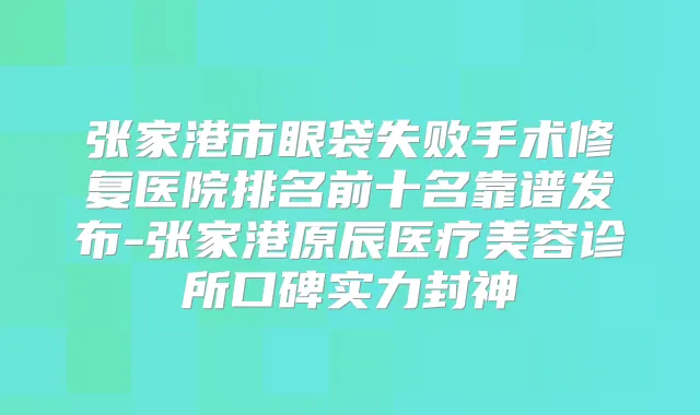 张家港市眼袋失败手术修复医院排名前十名靠谱发布-张家港原辰医疗美容诊所口碑实力封神
