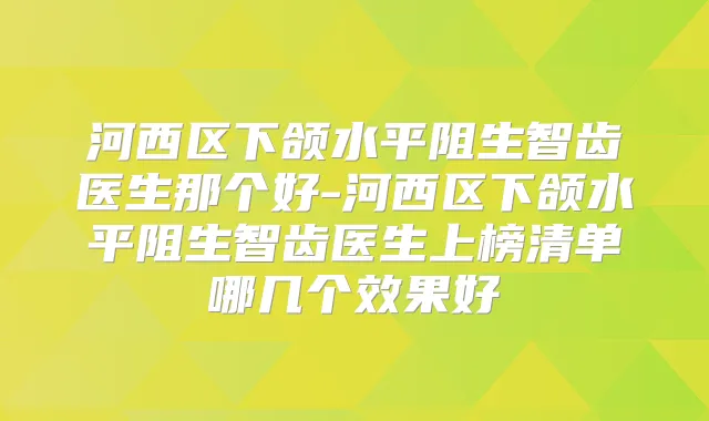 河西区下颌水平阻生智齿医生那个好-河西区下颌水平阻生智齿医生上榜清单哪几个效果好