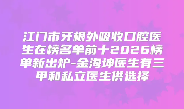 江门市牙根外吸收口腔医生在榜名单前十2026榜单新出炉-金海坤医生有三甲和私立医生供选择