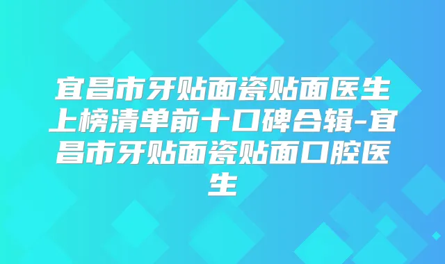 宜昌市牙贴面瓷贴面医生上榜清单前十口碑合辑-宜昌市牙贴面瓷贴面口腔医生
